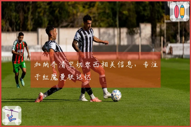 加纳乔清空切尔西相关信息，专注于红魔曼联记忆