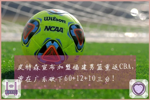 皮特森宣布加盟福建男篮重返CBA，曾在广东砍下60+12+10三分！
