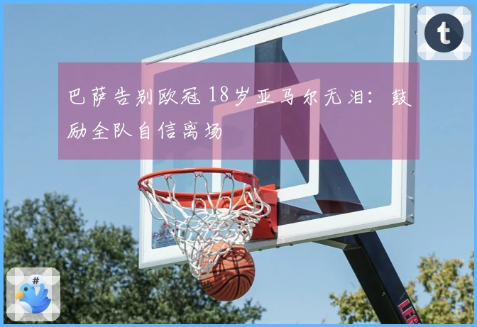 巴萨告别欧冠 18岁亚马尔无泪：鼓励全队自信离场