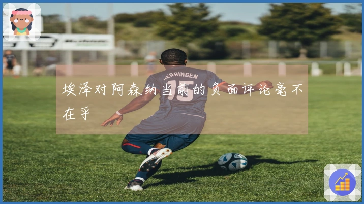 埃泽对阿森纳当前的负面评论毫不在乎