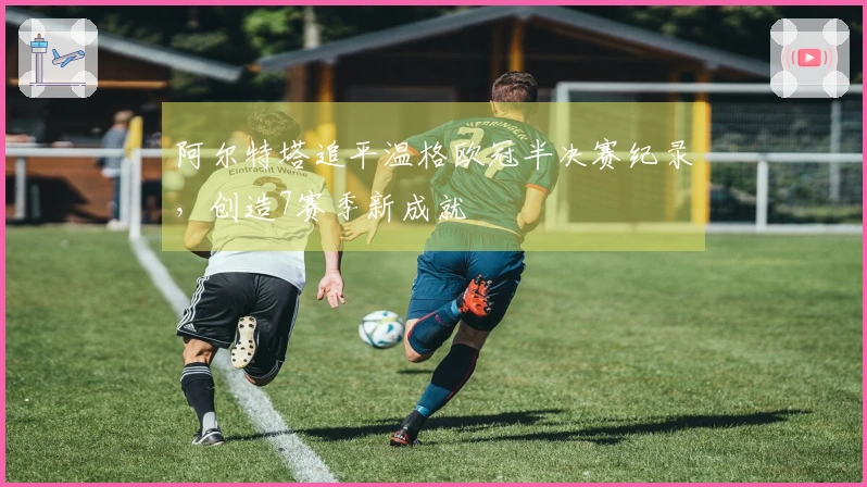 阿尔特塔追平温格欧冠半决赛纪录，创造7赛季新成就