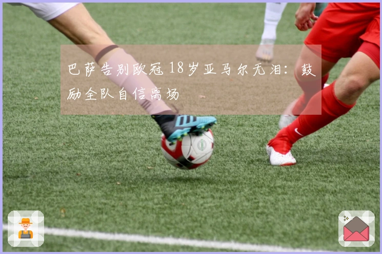 巴萨告别欧冠 18岁亚马尔无泪：鼓励全队自信离场