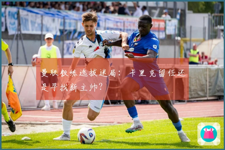 曼联教练选拔迷局：卡里克留任还是寻找新主帅？