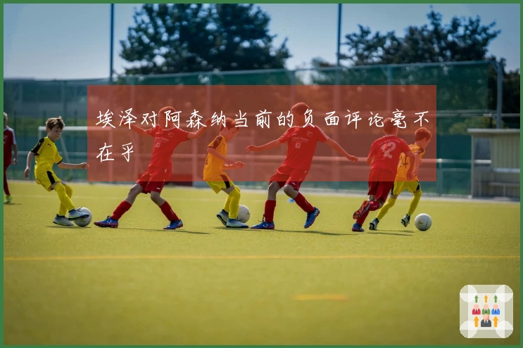 埃泽对阿森纳当前的负面评论毫不在乎