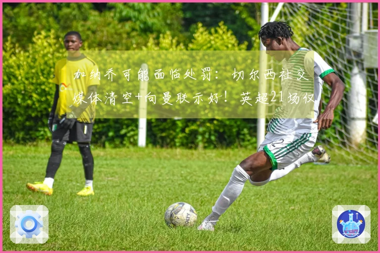 加纳乔可能面临处罚：切尔西社交媒体清空+向曼联示好！英超21场仅进1球