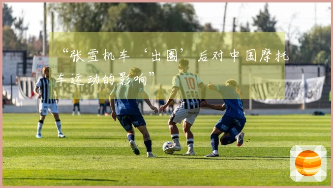 “张雪机车‘出圈’后对中国摩托车运动的影响”