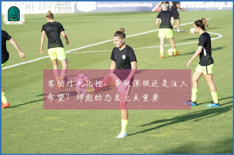 客场对决北控，争取保级还是注入希望？邱彪的态度至关重要