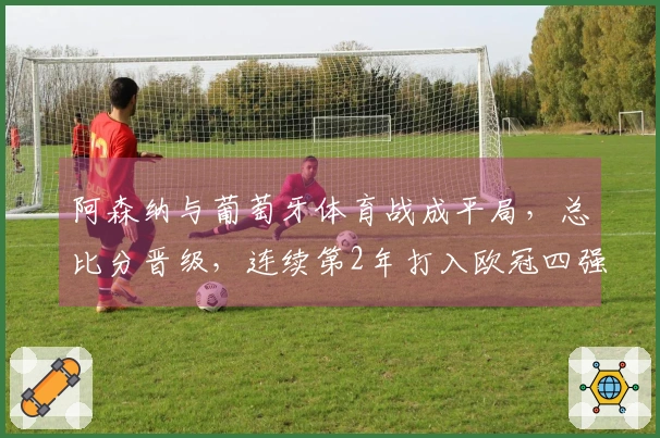 阿森纳与葡萄牙体育战成平局，总比分晋级，连续第2年打入欧冠四强，将对阵马竞