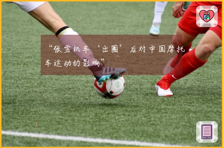 “张雪机车‘出圈’后对中国摩托车运动的影响”