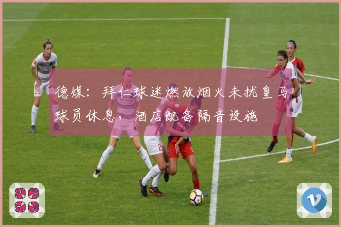 德媒：拜仁球迷燃放烟火未扰皇马球员休息，酒店配备隔音设施