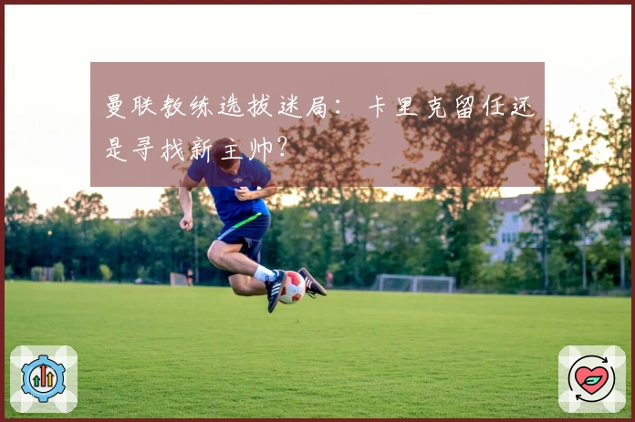 曼联教练选拔迷局：卡里克留任还是寻找新主帅？