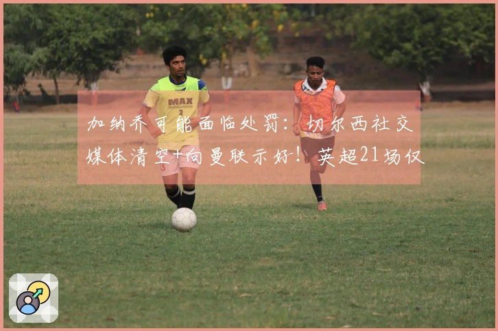 加纳乔可能面临处罚：切尔西社交媒体清空+向曼联示好！英超21场仅进1球