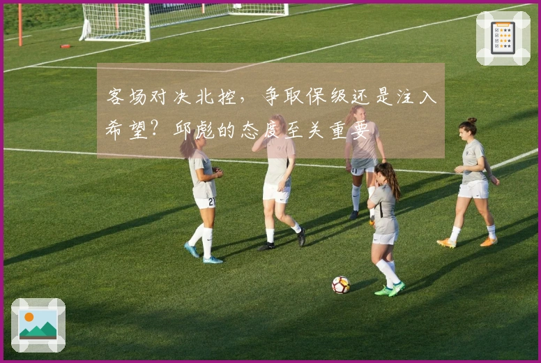 客场对决北控，争取保级还是注入希望？邱彪的态度至关重要